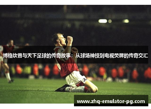 博格坎普与天下足球的传奇故事：从球场神技到电视荧屏的传奇交汇