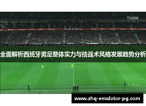 全面解析西班牙男足整体实力与技战术风格发展趋势分析
