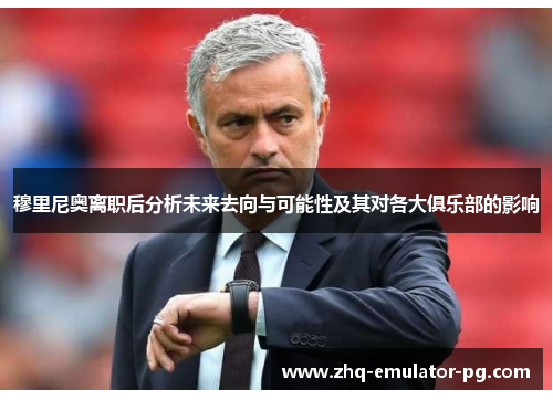 穆里尼奥离职后分析未来去向与可能性及其对各大俱乐部的影响 穆里尼奥离职后分析未来去向与可能性及其对各大俱乐部的影响