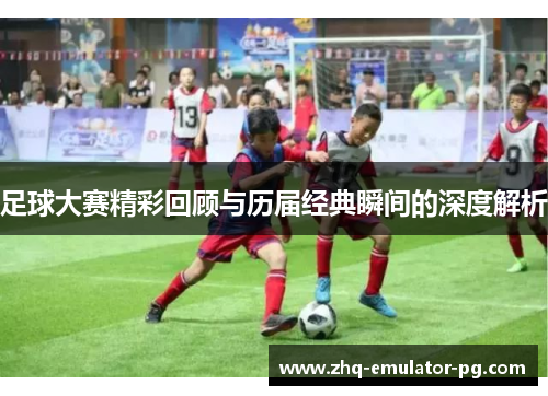 足球大赛精彩回顾与历届经典瞬间的深度解析 足球大赛精彩回顾与历届经典瞬间的深度解析