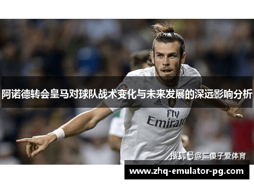 阿诺德转会皇马对球队战术变化与未来发展的深远影响分析 阿诺德转会皇马对球队战术变化与未来发展的深远影响分析
