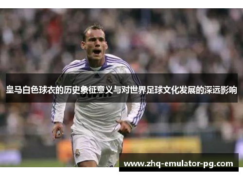 皇马白色球衣的历史象征意义与对世界足球文化发展的深远影响
