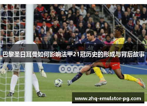 巴黎圣日耳曼如何影响法甲21冠历史的形成与背后故事 巴黎圣日耳曼如何影响法甲21冠历史的形成与背后故事