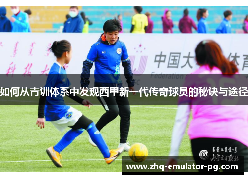 如何从青训体系中发现西甲新一代传奇球员的秘诀与途径 如何从青训体系中发现西甲新一代传奇球员的秘诀与途径