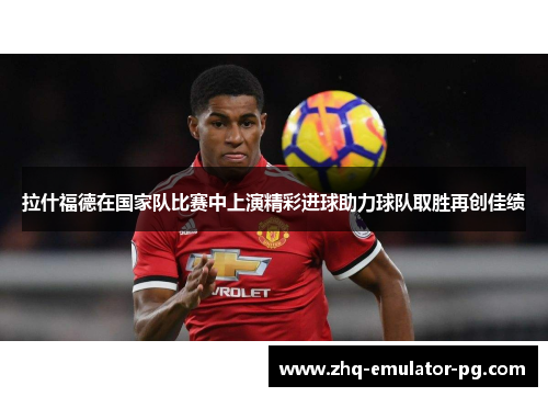 拉什福德在国家队比赛中上演精彩进球助力球队取胜再创佳绩